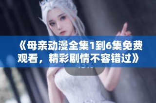 《母亲动漫全集1到6集免费观看，精彩剧情不容错过》