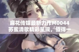麻花传媒最新力作M0044苏蜜清歌精彩呈现，值得一看！