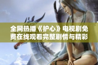 全网热播《护心》电视剧免费在线观看完整剧情与精彩回顾