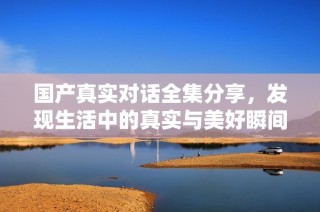 国产真实对话全集分享，发现生活中的真实与美好瞬间