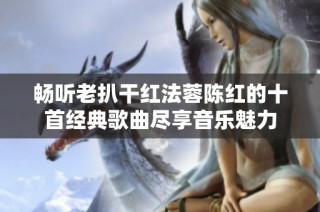 畅听老扒干红法蓉陈红的十首经典歌曲尽享音乐魅力