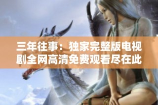 三年往事：独家完整版电视剧全网高清免费观看尽在此处