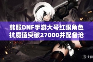 韩服DNF手游大号红眼角色抗魔值突破27000并配备沧海武器