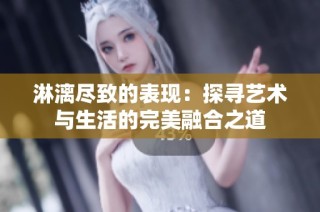 淋漓尽致的表现：探寻艺术与生活的完美融合之道