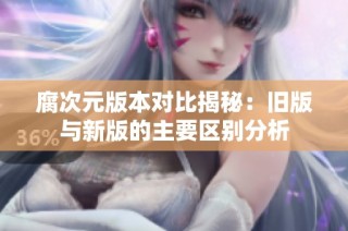 腐次元版本对比揭秘：旧版与新版的主要区别分析