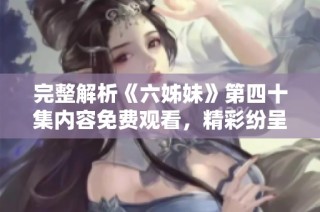完整解析《六姊妹》第四十集内容免费观看，精彩纷呈情节回顾与角色剖析