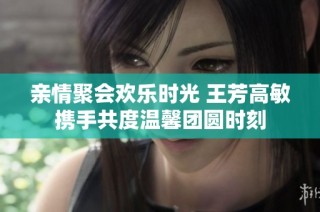 亲情聚会欢乐时光 王芳高敏携手共度温馨团圆时刻