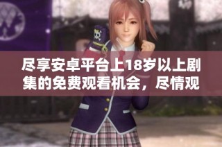 尽享安卓平台上18岁以上剧集的免费观看机会，尽情观赏吧