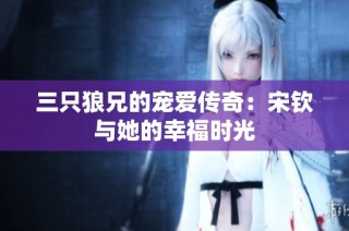 三只狼兄的宠爱传奇：宋钦与她的幸福时光