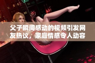 父子瞬间感动的视频引发网友热议，家庭情感令人动容