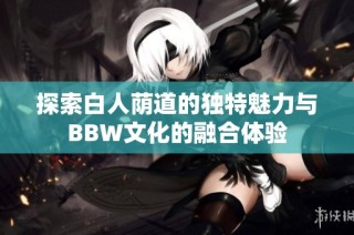 探索白人荫道的独特魅力与BBW文化的融合体验