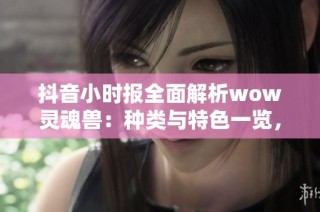 抖音小时报全面解析wow灵魂兽：种类与特色一览，让你玩转游戏新体验