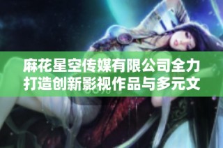麻花星空传媒有限公司全力打造创新影视作品与多元文化体验