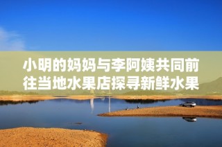 小明的妈妈与李阿姨共同前往当地水果店探寻新鲜水果