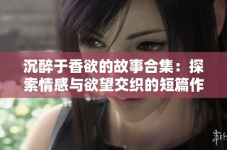 沉醉于香欲的故事合集：探索情感与欲望交织的短篇作品