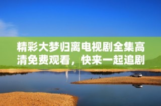 精彩大梦归离电视剧全集高清免费观看，快来一起追剧吧！