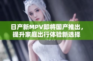 日产新MPV即将国产推出，提升家庭出行体验新选择