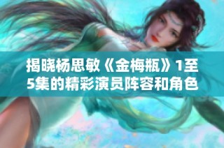 揭晓杨思敏《金梅瓶》1至5集的精彩演员阵容和角色解析