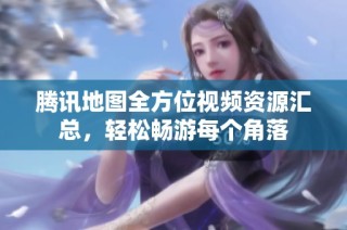腾讯地图全方位视频资源汇总，轻松畅游每个角落
