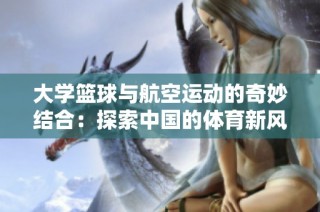 大学篮球与航空运动的奇妙结合：探索中国的体育新风潮