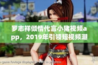 罗志祥倾情代言小猪视频app，2019年引领短视频潮流