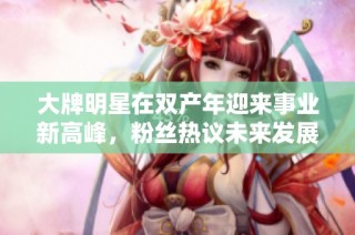 大牌明星在双产年迎来事业新高峰，粉丝热议未来发展走势
