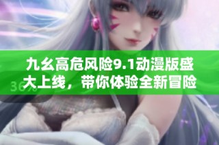 九幺高危风险9.1动漫版盛大上线，带你体验全新冒险世界