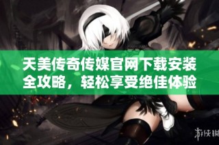 天美传奇传媒官网下载安装全攻略，轻松享受绝佳体验