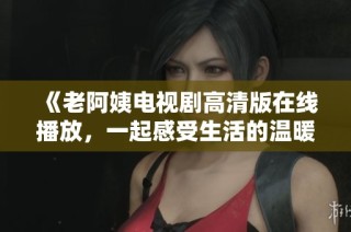 《老阿姨电视剧高清版在线播放，一起感受生活的温暖与真实》