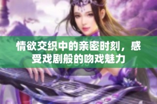 情欲交织中的亲密时刻，感受戏剧般的吻戏魅力