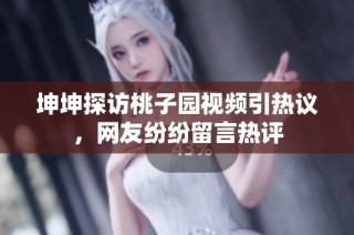 坤坤探访桃子园视频引热议，网友纷纷留言热评