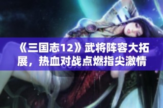 《三国志12》武将阵容大拓展，热血对战点燃指尖激情！