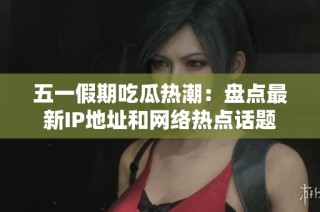 五一假期吃瓜热潮：盘点最新IP地址和网络热点话题