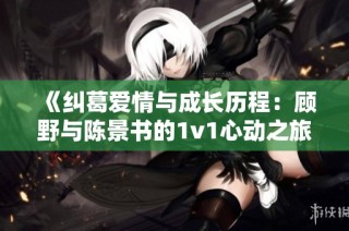 《纠葛爱情与成长历程：顾野与陈景书的1v1心动之旅》