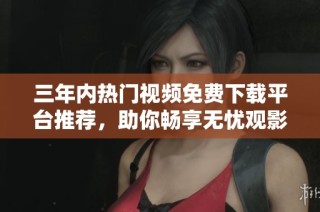 三年内热门视频免费下载平台推荐，助你畅享无忧观影体验