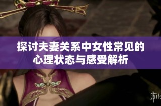 探讨夫妻关系中女性常见的心理状态与感受解析
