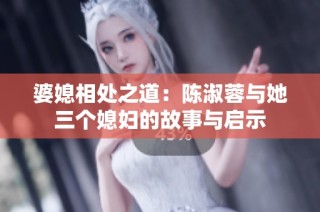 婆媳相处之道：陈淑蓉与她三个媳妇的故事与启示