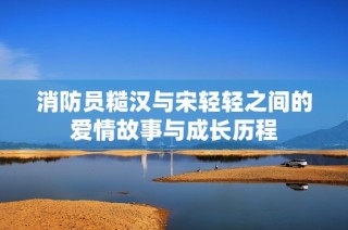 消防员糙汉与宋轻轻之间的爱情故事与成长历程