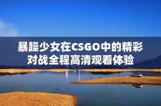 暴躁少女在CSGO中的精彩对战全程高清观看体验
