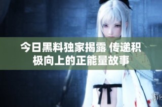 今日黑料独家揭露 传递积极向上的正能量故事