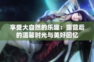 享受大自然的乐趣：露营后的温馨时光与美好回忆