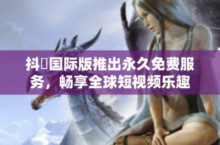 抖抈国际版推出永久免费服务，畅享全球短视频乐趣