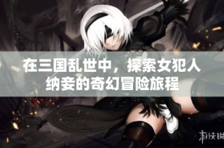在三国乱世中，探索女犯人纳妾的奇幻冒险旅程