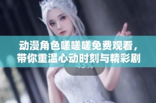 动漫角色嗟嗟嗟免费观看，带你重温心动时刻与精彩剧情