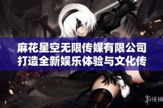 麻花星空无限传媒有限公司打造全新娱乐体验与文化传播新模式