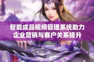 智能成品视频管理系统助力企业营销与客户关系提升