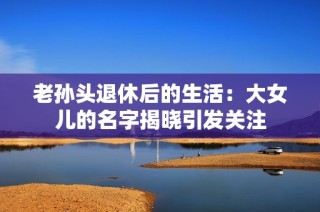 老孙头退休后的生活：大女儿的名字揭晓引发关注