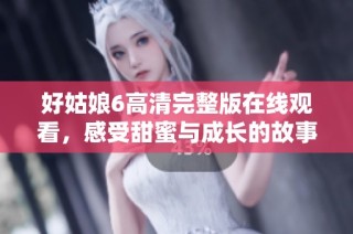 好姑娘6高清完整版在线观看，感受甜蜜与成长的故事