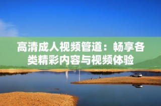 高清成人视频管道：畅享各类精彩内容与视频体验