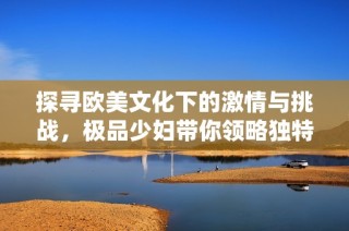 探寻欧美文化下的激情与挑战，极品少妇带你领略独特魅力
